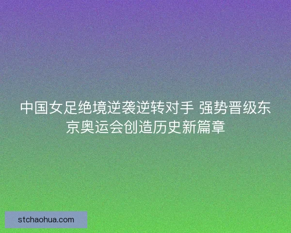 中国女足绝境逆袭逆转对手 强势晋级东京奥运会创造历史新篇章