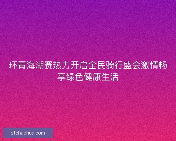 环青海湖赛热力开启全民骑行盛会激情畅享绿色健康生活