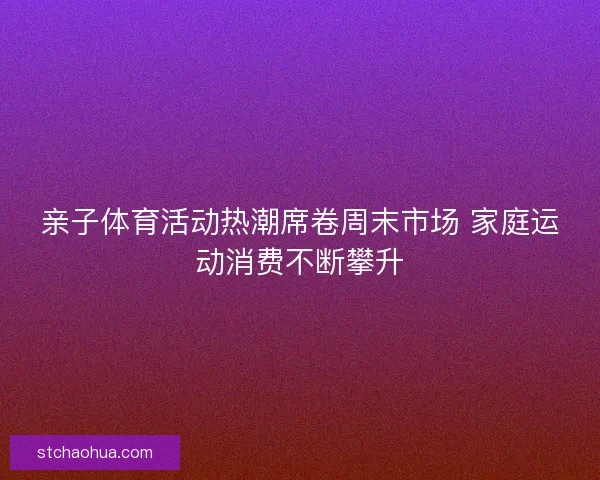 亲子体育活动热潮席卷周末市场 家庭运动消费不断攀升